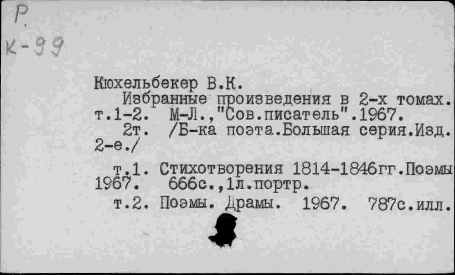 ﻿р
к-39
Кюхельбекер В.К.
Избранные произведения в 2-х томах. т.1-2. М-Л.,"Сов.писатель".1967.
2т. /Б-ка поэта.Большая серия.Изд. 2-е./
т.1. Стихотворения 1814-1846гг.Поэмы 1967.	666с.,1л.портр.
т.2. Поэмы. Драмы. 1967. 787с.илл.